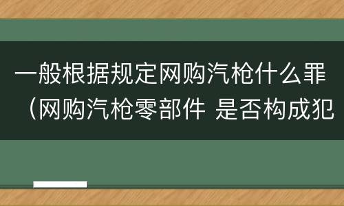 一般根据规定网购汽枪什么罪（网购汽枪零部件 是否构成犯罪）