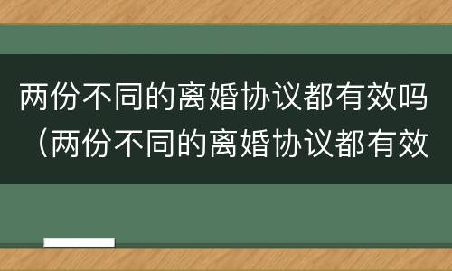 两份不同的离婚协议都有效吗（两份不同的离婚协议都有效吗怎么写）