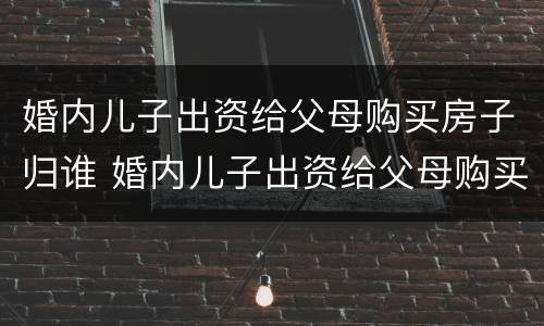 婚内儿子出资给父母购买房子归谁 婚内儿子出资给父母购买房子归谁抚养
