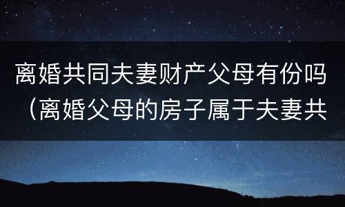 离婚共同夫妻财产父母有份吗（离婚父母的房子属于夫妻共同财产吗）