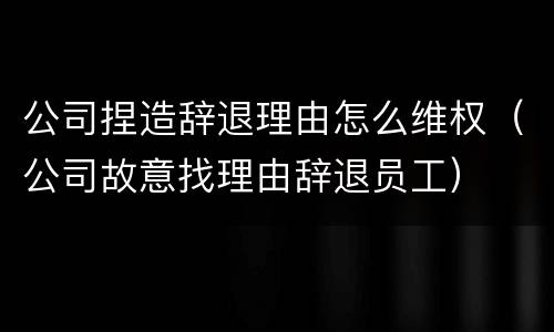 公司捏造辞退理由怎么维权（公司故意找理由辞退员工）