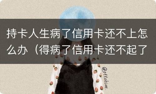 持卡人生病了信用卡还不上怎么办（得病了信用卡还不起了）