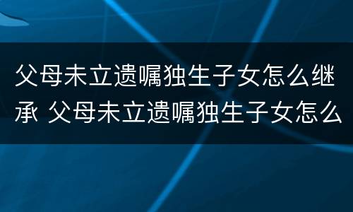 父母未立遗嘱独生子女怎么继承 父母未立遗嘱独生子女怎么继承房产