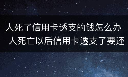 人死了信用卡透支的钱怎么办 人死亡以后信用卡透支了要还吗