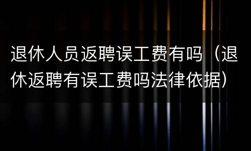 退休人员返聘误工费有吗（退休返聘有误工费吗法律依据）