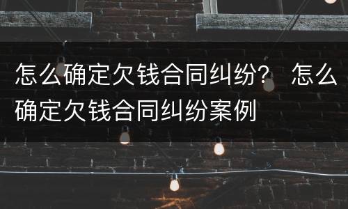 怎么确定欠钱合同纠纷？ 怎么确定欠钱合同纠纷案例
