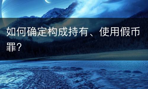 如何确定构成持有、使用假币罪?