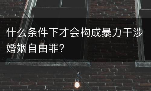 什么条件下才会构成暴力干涉婚姻自由罪?