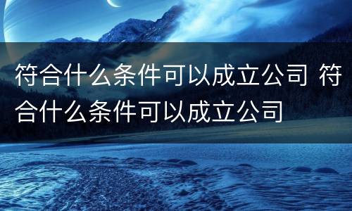 符合什么条件可以成立公司 符合什么条件可以成立公司
