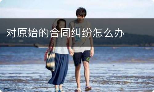 对原始的合同纠纷怎么办