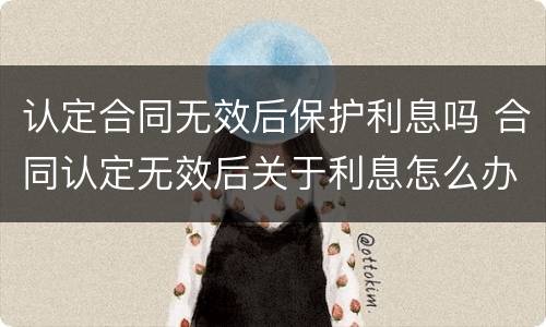 认定合同无效后保护利息吗 合同认定无效后关于利息怎么办