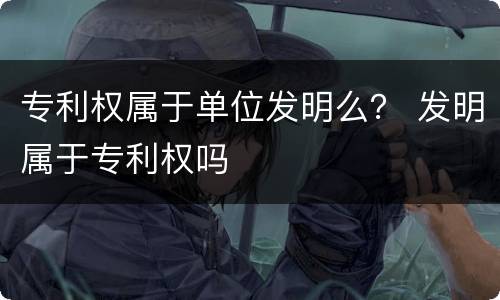 专利权属于单位发明么？ 发明属于专利权吗