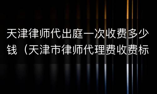 天津律师代出庭一次收费多少钱（天津市律师代理费收费标准）