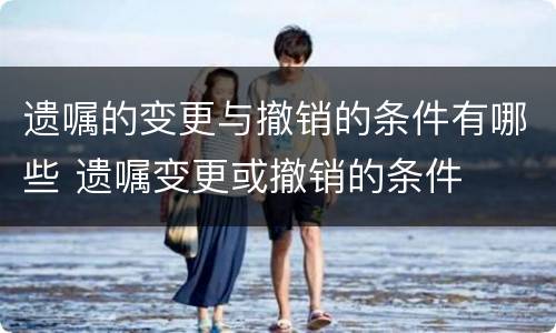 遗嘱的变更与撤销的条件有哪些 遗嘱变更或撤销的条件