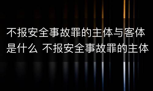 不报安全事故罪的主体与客体是什么 不报安全事故罪的主体与客体是什么关系