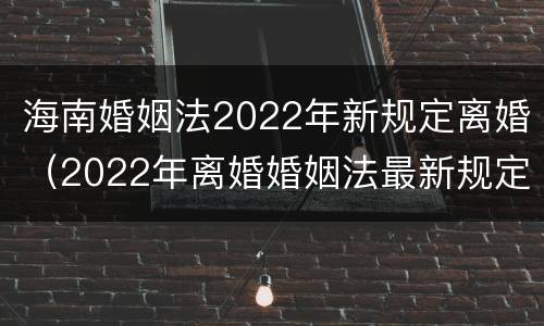 海南婚姻法2022年新规定离婚（2022年离婚婚姻法最新规定）