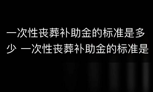 一次性丧葬补助金的标准是多少 一次性丧葬补助金的标准是多少啊