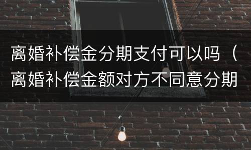 离婚补偿金分期支付可以吗（离婚补偿金额对方不同意分期）