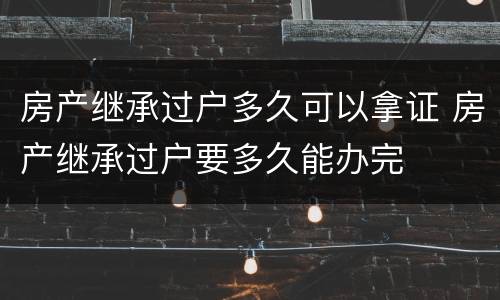 房产继承过户多久可以拿证 房产继承过户要多久能办完