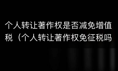 个人转让著作权是否减免增值税（个人转让著作权免征税吗）
