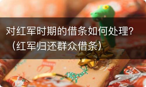 对红军时期的借条如何处理？（红军归还群众借条）