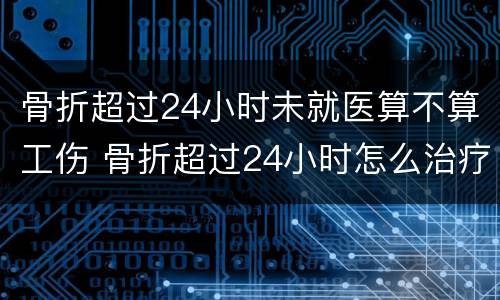 骨折超过24小时未就医算不算工伤 骨折超过24小时怎么治疗