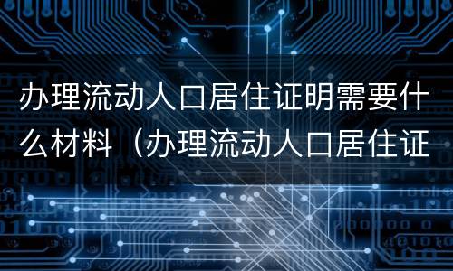 办理流动人口居住证明需要什么材料（办理流动人口居住证明需要什么材料呢）