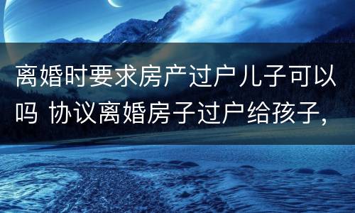 离婚时要求房产过户儿子可以吗 协议离婚房子过户给孩子,是否还要交过户费