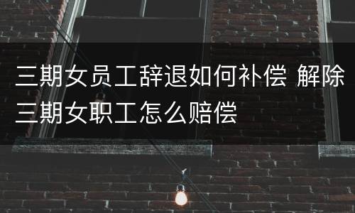 三期女员工辞退如何补偿 解除三期女职工怎么赔偿