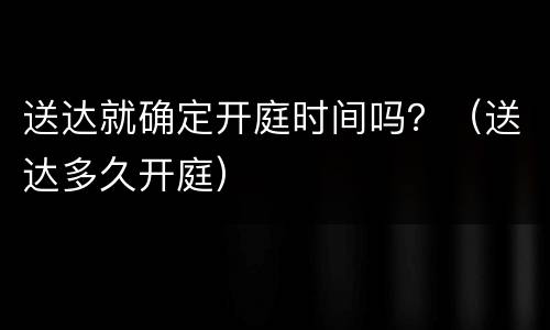 送达就确定开庭时间吗？（送达多久开庭）