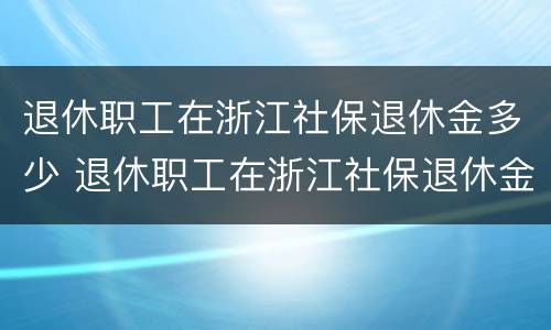 退休职工在浙江社保退休金多少 退休职工在浙江社保退休金多少钱一个月