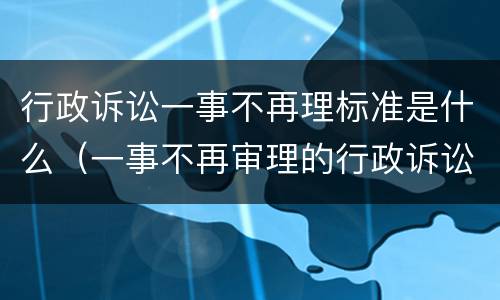 行政诉讼一事不再理标准是什么（一事不再审理的行政诉讼规定）