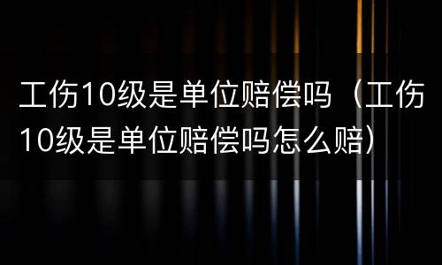 工伤10级是单位赔偿吗（工伤10级是单位赔偿吗怎么赔）