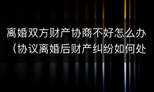 离婚双方财产协商不好怎么办（协议离婚后财产纠纷如何处理）
