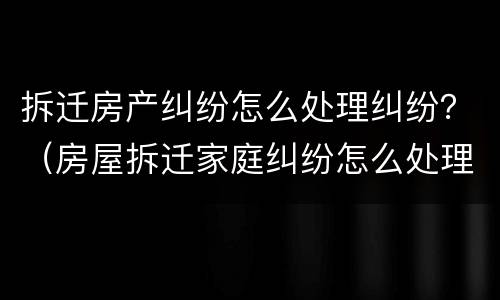 拆迁房产纠纷怎么处理纠纷？（房屋拆迁家庭纠纷怎么处理）