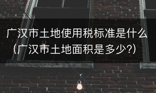 广汉市土地使用税标准是什么（广汉市土地面积是多少?）