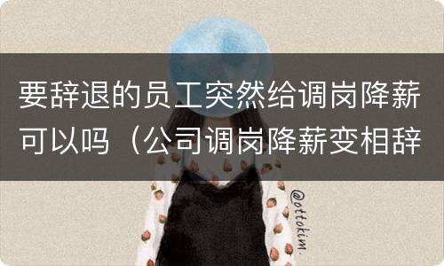要辞退的员工突然给调岗降薪可以吗（公司调岗降薪变相辞退如何应对）