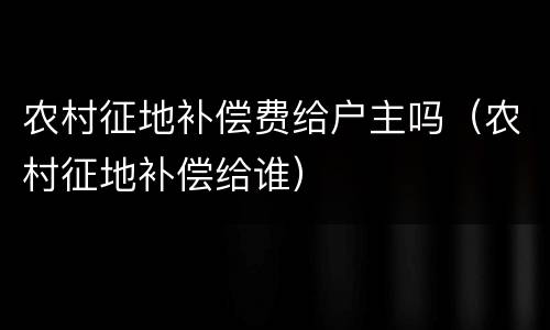 农村征地补偿费给户主吗（农村征地补偿给谁）