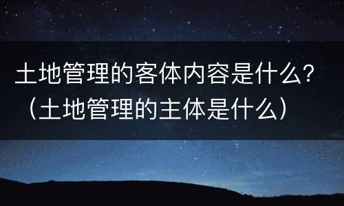 土地管理的客体内容是什么？（土地管理的主体是什么）