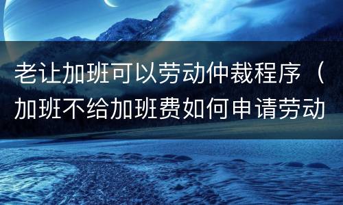 老让加班可以劳动仲裁程序（加班不给加班费如何申请劳动仲裁）