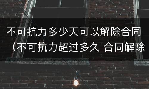 不可抗力多少天可以解除合同（不可抗力超过多久 合同解除）