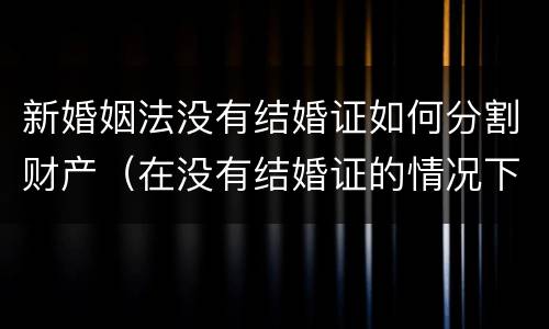 新婚姻法没有结婚证如何分割财产（在没有结婚证的情况下分割财产）