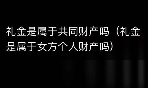 礼金是属于共同财产吗（礼金是属于女方个人财产吗）