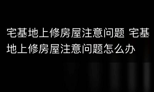 宅基地上修房屋注意问题 宅基地上修房屋注意问题怎么办