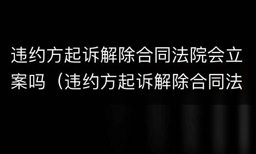 违约方起诉解除合同法院会立案吗（违约方起诉解除合同法院会立案吗知乎）