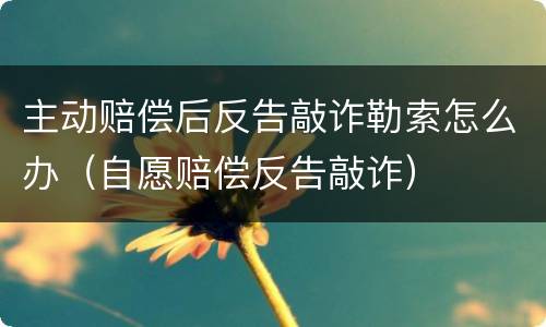 主动赔偿后反告敲诈勒索怎么办（自愿赔偿反告敲诈）