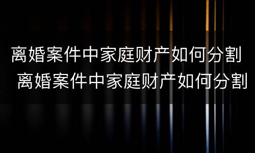 离婚案件中家庭财产如何分割 离婚案件中家庭财产如何分割的