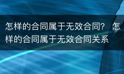 怎样的合同属于无效合同？ 怎样的合同属于无效合同关系