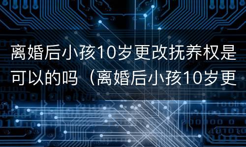 离婚后小孩10岁更改抚养权是可以的吗（离婚后小孩10岁更改抚养权是可以的吗知乎）