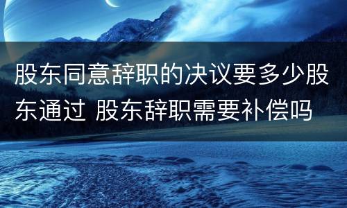 股东同意辞职的决议要多少股东通过 股东辞职需要补偿吗
